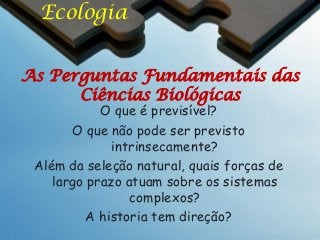 Ecologia
As Perguntas Fundamentais das
Ciências Biológicas
O que é previsível?
O que não pode ser previsto
intrinsecamente?
Além da seleção natural, quais forças de
largo prazo atuam sobre os sistemas
complexos?
A historia tem direção?

 