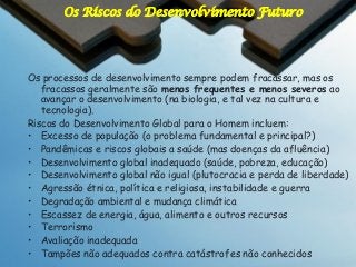 Os Riscos do Desenvolvimento Futuro

Os processos de desenvolvimento sempre podem fracassar, mas os
fracassos geralmente são menos frequentes e menos severos ao
avançar o desenvolvimento (na biologia, e tal vez na cultura e
tecnologia).
Riscos do Desenvolvimento Global para o Homem incluem:
• Excesso de população (o problema fundamental e principal?)
• Pandêmicas e riscos globais a saúde (mas doenças da afluência)
• Desenvolvimento global inadequado (saúde, pobreza, educação)
• Desenvolvimento global não igual (plutocracia e perda de liberdade)
• Agressão étnica, política e religiosa, instabilidade e guerra
• Degradação ambiental e mudança climática
• Escassez de energia, água, alimento e outros recursos
• Terrorismo
• Avaliação inadequada
• Tampões não adequados contra catástrofes não conhecidos

 