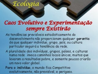 Ecologia
Caos Evolutivo e Experimentação
sempre Existirão
As tendências previsíveis estadisticamente do
desenvolvimento não proporcionam qualquer garantia
de que qualquer indivíduo, grupo, país, ou cultura
particular seguirá a tendência da rede.
A pluralidade dos indivíduos, grupos, países, e culturas
numa rede invoca caminhos locais únicos, muitos que
levaram a resultados pobre, e somente poucos criarão
um novo valor global.
Para o indivíduo, o mundo fica Competitivo
evolutivamente, não previsível, e perigoso.

 