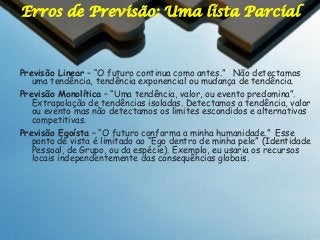 Erros de Previsão: Uma lista Parcial

Previsão Linear – “O futuro continua como antes.” Não detectamos
uma tendência, tendência exponencial ou mudança de tendência.
Previsão Monolítica – “Uma tendência, valor, ou evento predomina”.
Extrapolação de tendências isoladas. Detectamos a tendência, valor
ou evento mas não detectamos os limites escondidos e alternativas
competitivas.
Previsão Egoísta – “O futuro conforma a minha humanidade.” Esse
ponto de vista é limitado ao “Ego dentro de minha pele” (Identidade
Pessoal, de Grupo, ou da espécie). Exemplo, eu usaria os recursos
locais independentemente das consequências globais.

 