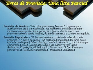 Erros de Previsão: Uma lista Parcial

Previsão de Manias – “No futuro seremos Deuses.” Esperança e
Marketing a base da inspiração. As melhores previsões se autorealizam como profecias e avançam o bem-estar humano. As
previsões piores serão ilusões, ou serão danosas a cultura ou espécie.
Previsão Depressiva – “O futuro será um catástrofe (devido a nós
próprios).” A base de medo. As melhores previsões são profecias
que nós protegem (Silent Spring, Limits to Growth, ,,,), e inibem que
cometemos erros. Candidatos atuais de catástrofes: Meio
Ambiente, População, Globalização, Terrorismo/ADM, Recursos
petrolíferos, Doenças Pandêmicas, Mudanças Climáticas

 