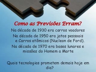 Como as Previsões Erram?
Na década de 1930 era carros voadores
Na década de 1950 era jatos pessoais
e Carros atômicos (Nucleon de Ford).
Na década de 1970 era bases lunares e
missões do Homem a Marte
Quais tecnologias prometem demais hoje em
dia?

 