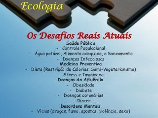 Ecologia
Os Desafios Reais Atuais

Saúde Pública
- Controle Populacional
- Água potável, Alimento adequado, e Saneamento
- Doenças Infecciosas
Medicina Preventiva
- Dieta (Restrição de Calorias, Semi-Vegetarianismo)
- Stress e Imunidade
Doenças da Afluência
- Obesidade
- Diabete
- Doenças coronárias
- Câncer
Desordens Mentais
- Vícios (drogas, fumo, apostas, violência, sexo)

 