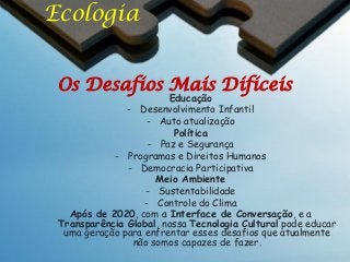 Ecologia
Os Desafios Mais Difíceis

Educação
- Desenvolvimento Infantil
- Auto atualização
Política
- Paz e Segurança
- Programas e Direitos Humanos
- Democracia Participativa
Meio Ambiente
- Sustentabilidade
- Controle do Clima
Após de 2020, com a Interface de Conversação, e a
Transparência Global, nossa Tecnologia Cultural pode educar
uma geração para enfrentar esses desafios que atualmente
não somos capazes de fazer.

 