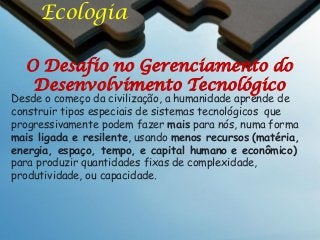 Ecologia
O Desafio no Gerenciamento do
Desenvolvimento Tecnológico

Desde o começo da civilização, a humanidade aprende de
construir tipos especiais de sistemas tecnológicos que
progressivamente podem fazer mais para nós, numa forma
mais ligada e resilente, usando menos recursos (matéria,
energia, espaço, tempo, e capital humano e econômico)
para produzir quantidades fixas de complexidade,
produtividade, ou capacidade.

 