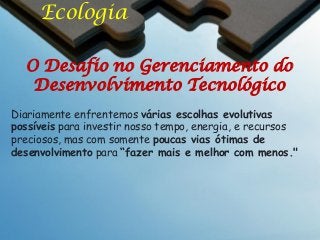 Ecologia
O Desafio no Gerenciamento do
Desenvolvimento Tecnológico
Diariamente enfrentemos várias escolhas evolutivas
possíveis para investir nosso tempo, energia, e recursos
preciosos, mas com somente poucas vias ótimas de
desenvolvimento para “fazer mais e melhor com menos."

 