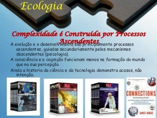 Ecologia
Complexidade é Construída por Processos
Ascendentes
A evolução e o desenvolvimento são principalmente processos
ascendentes, guiadas secundariamente pelos mecanismos
descendentes (psicologia).
A consciência e a cognição funcionam menos na formação do mundo
que na sua percepção.
Ainda a historia da ciência e da tecnologia demonstra acasos, não
intenção.

 