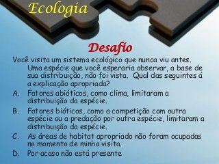 Ecologia
Desafio

Você visita um sistema ecológico que nunca viu antes.
Uma espécie que você esperaria observar, a base de
sua distribuição, não foi vista. Qual das seguintes á
a explicação apropriada?
A. Fatores abióticos, como clima, limitaram a
distribuição da espécie.
B. Fatores bióticos, como a competição com outra
espécie ou a predação por outra espécie, limitaram a
distribuição da espécie.
C. As áreas de habitat apropriado não foram ocupadas
no momento de minha visita.
D. Por acaso não está presente

 