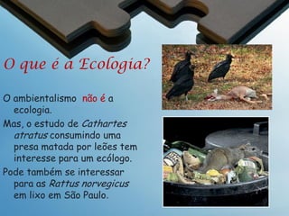 Ecologia
Definição da Ecologia
“A ecologia é o estudo científico dos
processos que regulam a distribuição e
abundância das espécies e suas interações,
e o estudo de como essas espécies mediam
o transporte e transformação de energia e
matéria na biosfera (o estudo do desenho
da estrutura e funcionamento de
ecossistemas)”.
– (Jonathan Krebs, 1972)

 