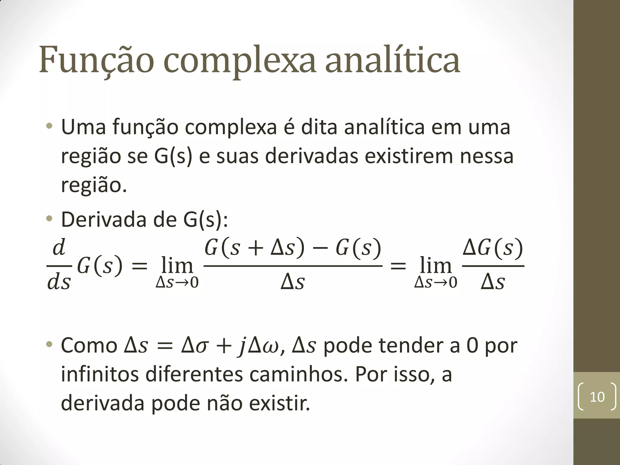 Função complexa analítica
• Uma função complexa é dita analítica em uma
região se G(s) e suas derivadas existirem nessa
região.
• Derivada de G(s):
𝑑
𝑑𝑠
𝐺 𝑠 = lim
∆𝑠→0
𝐺 𝑠 + ∆𝑠 − 𝐺(𝑠)
∆𝑠
= lim
∆𝑠→0
∆𝐺(𝑠)
∆𝑠
• Como ∆𝑠 = ∆𝜎 + 𝑗∆𝜔, ∆𝑠 pode tender a 0 por
infinitos diferentes caminhos. Por isso, a
derivada pode não existir. 10
 