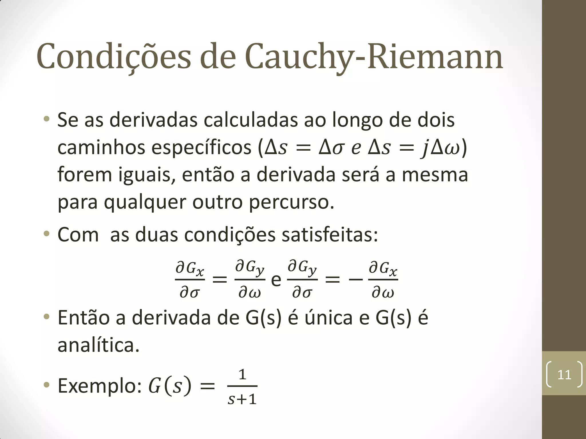 Condições de Cauchy-Riemann
• Se as derivadas calculadas ao longo de dois
caminhos específicos (∆𝑠 = ∆𝜎 𝑒 ∆𝑠 = 𝑗∆𝜔)
forem iguais, então a derivada será a mesma
para qualquer outro percurso.
• Com as duas condições satisfeitas:
𝜕𝐺 𝑥
𝜕𝜎
=
𝜕𝐺 𝑦
𝜕𝜔
e
𝜕𝐺 𝑦
𝜕𝜎
= −
𝜕𝐺 𝑥
𝜕𝜔
• Então a derivada de G(s) é única e G(s) é
analítica.
• Exemplo: 𝐺 𝑠 =
1
𝑠+1
11
 