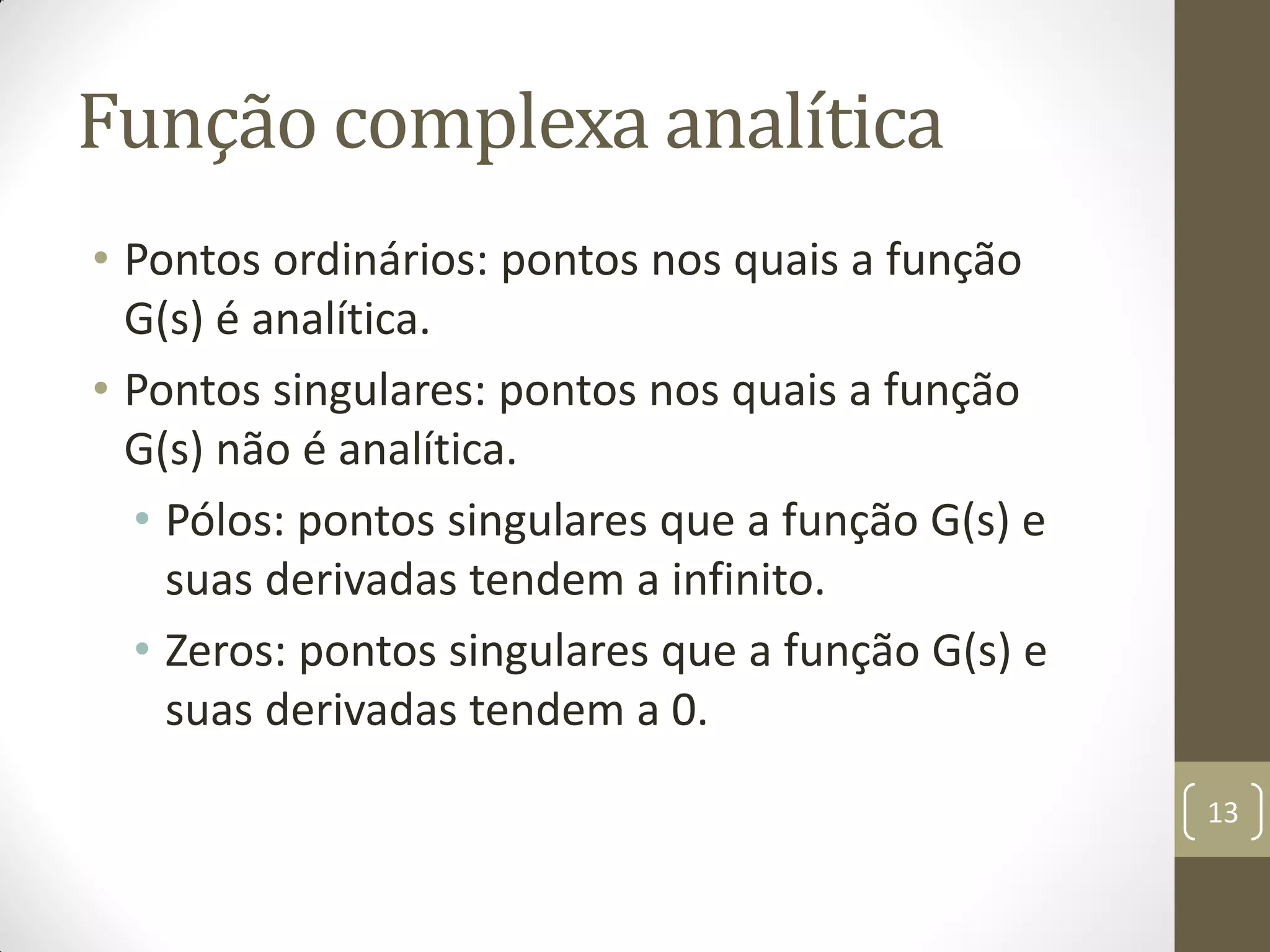 Função complexa analítica
• Pontos ordinários: pontos nos quais a função
G(s) é analítica.
• Pontos singulares: pontos nos quais a função
G(s) não é analítica.
• Pólos: pontos singulares que a função G(s) e
suas derivadas tendem a infinito.
• Zeros: pontos singulares que a função G(s) e
suas derivadas tendem a 0.
13
 