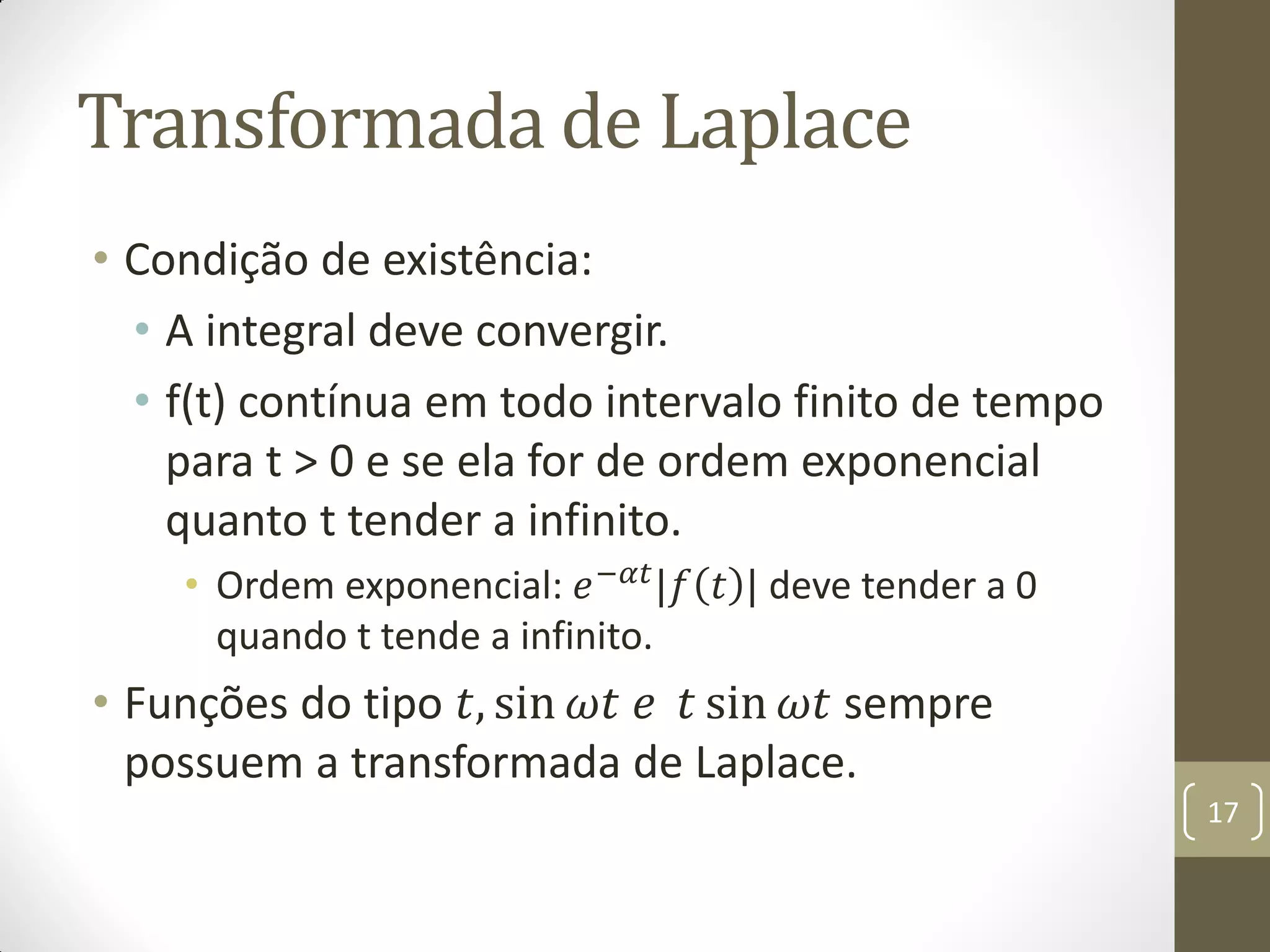 Transformada de Laplace
• Condição de existência:
• A integral deve convergir.
• f(t) contínua em todo intervalo finito de tempo
para t > 0 e se ela for de ordem exponencial
quanto t tender a infinito.
• Ordem exponencial: 𝑒−𝛼𝑡
|𝑓 𝑡 | deve tender a 0
quando t tende a infinito.
• Funções do tipo 𝑡, sin 𝜔𝑡 𝑒 𝑡 sin 𝜔𝑡 sempre
possuem a transformada de Laplace.
17
 
