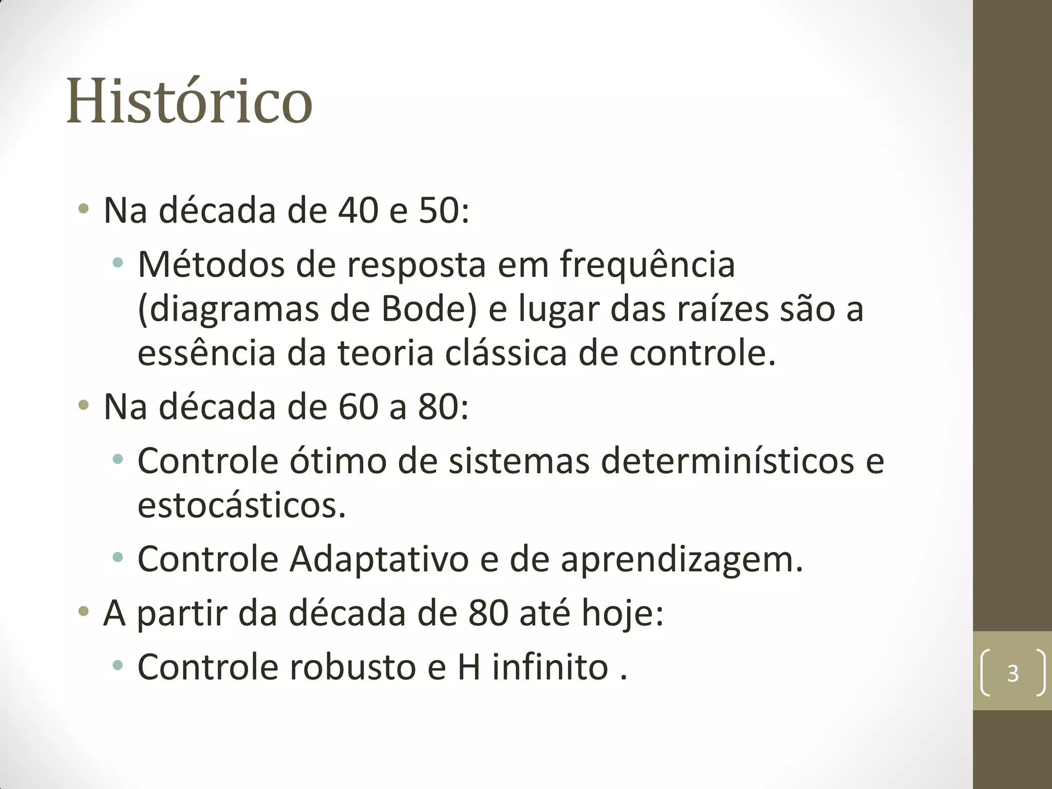 Histórico
• Na década de 40 e 50:
• Métodos de resposta em frequência
(diagramas de Bode) e lugar das raízes são a
essência da teoria clássica de controle.
• Na década de 60 a 80:
• Controle ótimo de sistemas determinísticos e
estocásticos.
• Controle Adaptativo e de aprendizagem.
• A partir da década de 80 até hoje:
• Controle robusto e H infinito . 3
 