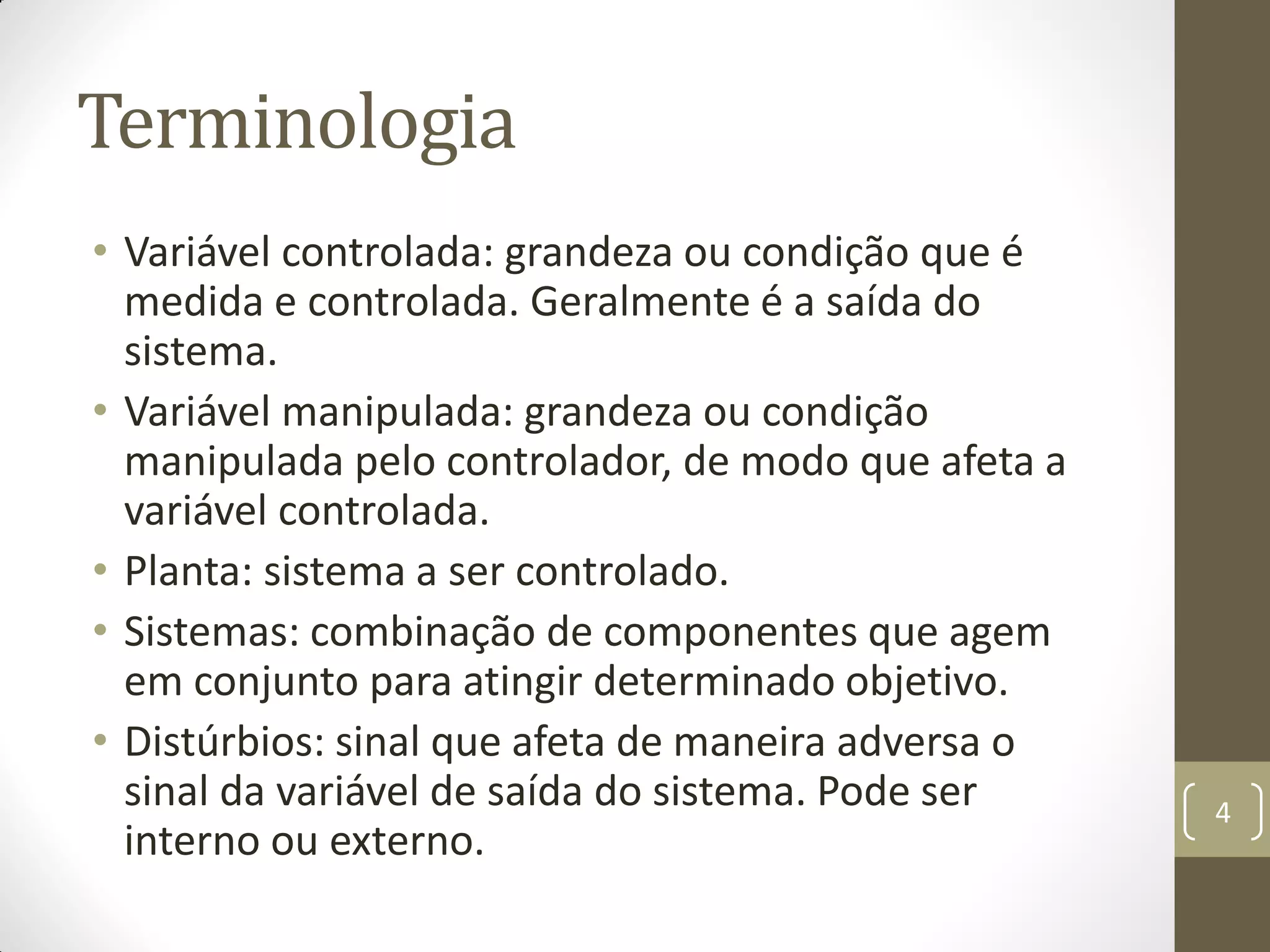 Terminologia
• Variável controlada: grandeza ou condição que é
medida e controlada. Geralmente é a saída do
sistema.
• Variável manipulada: grandeza ou condição
manipulada pelo controlador, de modo que afeta a
variável controlada.
• Planta: sistema a ser controlado.
• Sistemas: combinação de componentes que agem
em conjunto para atingir determinado objetivo.
• Distúrbios: sinal que afeta de maneira adversa o
sinal da variável de saída do sistema. Pode ser
interno ou externo.
4
 