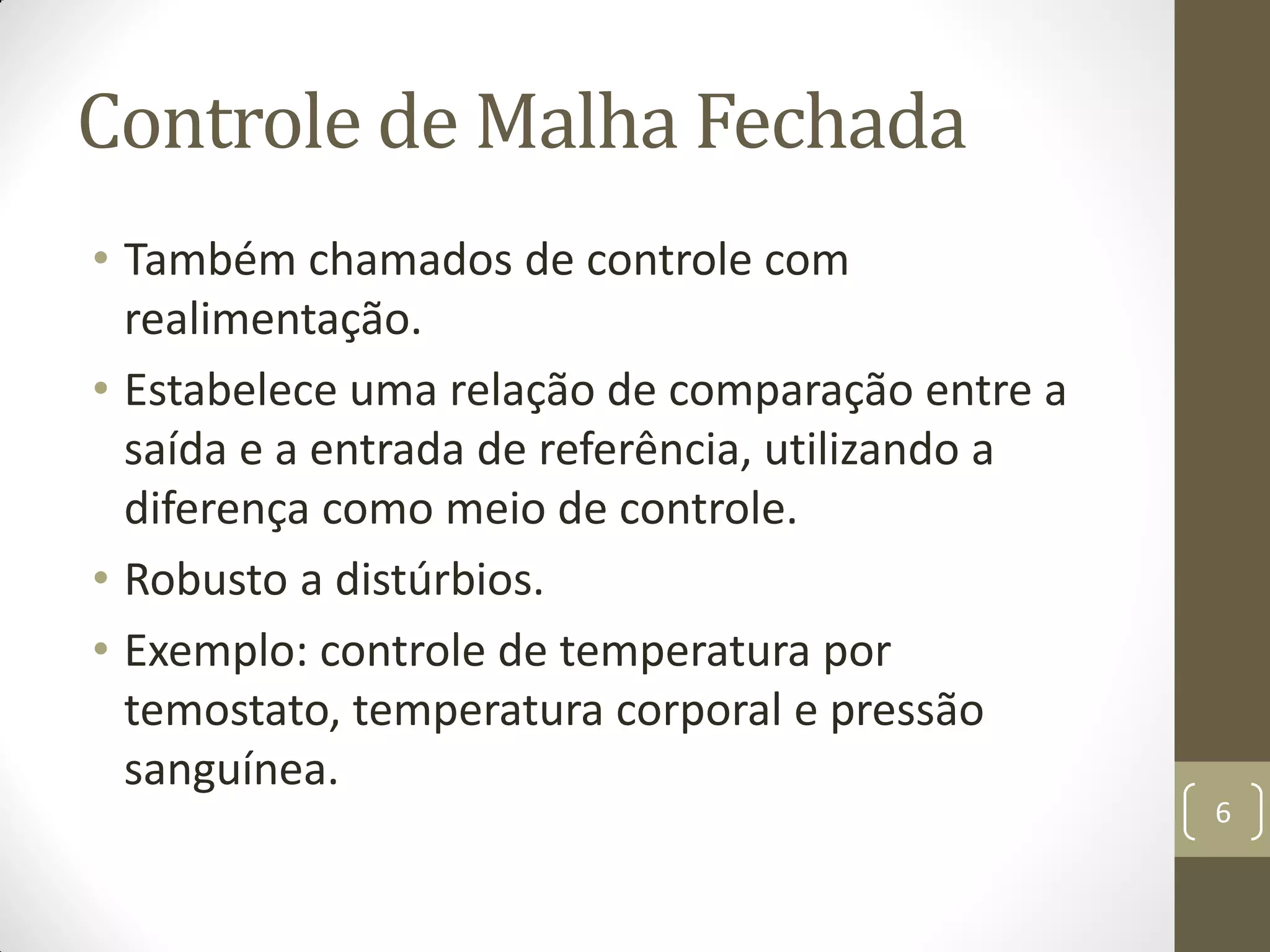 Controle de Malha Fechada
• Também chamados de controle com
realimentação.
• Estabelece uma relação de comparação entre a
saída e a entrada de referência, utilizando a
diferença como meio de controle.
• Robusto a distúrbios.
• Exemplo: controle de temperatura por
temostato, temperatura corporal e pressão
sanguínea.
6
 