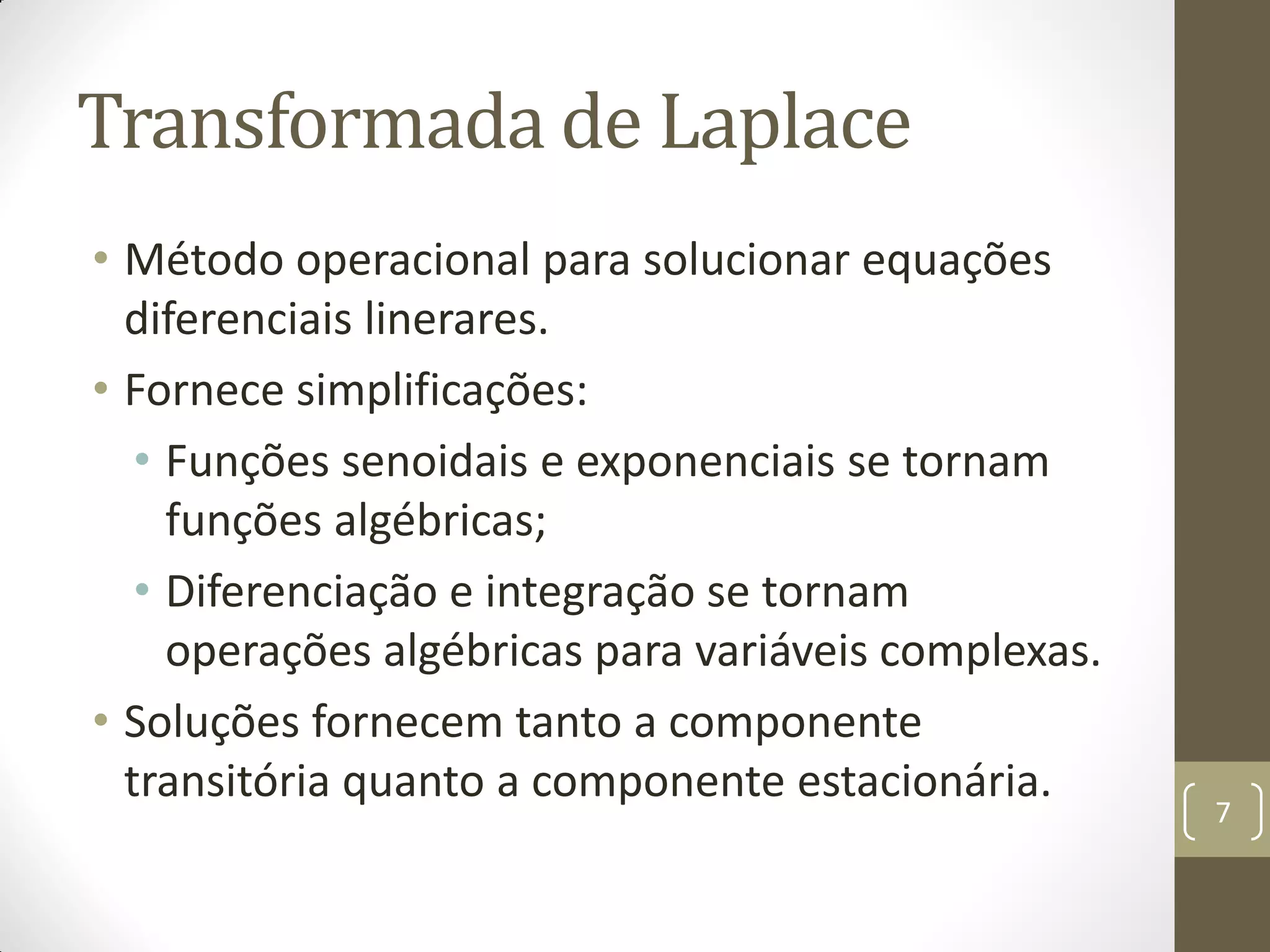 Transformada de Laplace
• Método operacional para solucionar equações
diferenciais linerares.
• Fornece simplificações:
• Funções senoidais e exponenciais se tornam
funções algébricas;
• Diferenciação e integração se tornam
operações algébricas para variáveis complexas.
• Soluções fornecem tanto a componente
transitória quanto a componente estacionária.
7
 