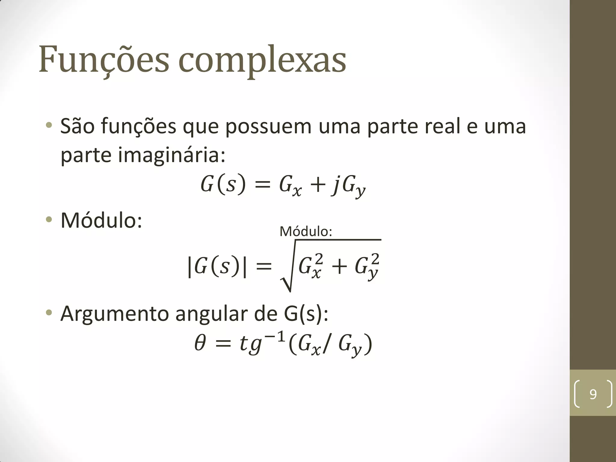 Funções complexas
• São funções que possuem uma parte real e uma
parte imaginária:
𝐺 𝑠 = 𝐺 𝑥 + 𝑗𝐺 𝑦
• Módulo:
|𝐺 𝑠 | = 𝐺 𝑥
2
+ 𝐺 𝑦
2
• Argumento angular de G(s):
𝜃 = 𝑡𝑔−1(𝐺 𝑥/ 𝐺 𝑦)
9
Módulo:
 