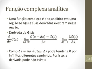Função complexa analítica
• Uma função complexa é dita analítica em uma
região se G(s) e suas derivadas existirem nessa
região.
• Derivada de G(s):
𝑑
𝑑𝑠
𝐺 𝑠 = lim
∆𝑠→0
𝐺 𝑠 + ∆𝑠 − 𝐺(𝑠)
∆𝑠
= lim
∆𝑠→0
∆𝐺(𝑠)
∆𝑠
• Como ∆𝑠 = ∆𝜎 + 𝑗∆𝜔, ∆𝑠 pode tender a 0 por
infinitos diferentes caminhos. Por isso, a
derivada pode não existir. 10
 