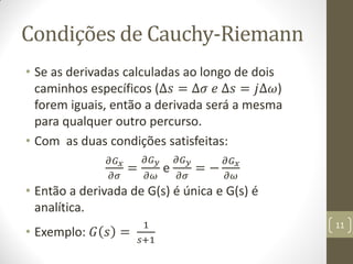 Condições de Cauchy-Riemann
• Se as derivadas calculadas ao longo de dois
caminhos específicos (∆𝑠 = ∆𝜎 𝑒 ∆𝑠 = 𝑗∆𝜔)
forem iguais, então a derivada será a mesma
para qualquer outro percurso.
• Com as duas condições satisfeitas:
𝜕𝐺 𝑥
𝜕𝜎
=
𝜕𝐺 𝑦
𝜕𝜔
e
𝜕𝐺 𝑦
𝜕𝜎
= −
𝜕𝐺 𝑥
𝜕𝜔
• Então a derivada de G(s) é única e G(s) é
analítica.
• Exemplo: 𝐺 𝑠 =
1
𝑠+1
11
 