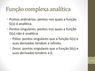 Função complexa analítica
• Pontos ordinários: pontos nos quais a função
G(s) é analítica.
• Pontos singulares: pontos nos quais a função
G(s) não é analítica.
• Pólos: pontos singulares que a função G(s) e
suas derivadas tendem a infinito.
• Zeros: pontos singulares que a função G(s) e
suas derivadas tendem a 0.
13
 