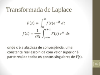 Transformada de Laplace
𝐹 𝑠 = 𝑓(𝑡)𝑒−𝑠𝑡
𝑑𝑡
∞
0
𝑓 𝑡 =
1
2𝜋𝑗
𝐹(𝑠)
𝑐+∞
𝑐−∞
𝑒 𝑠𝑡 𝑑𝑠
onde c é a abscissa de convergência, uma
constante real escolhida com valor superior à
parte real de todos os pontos singulares de F(s).
16
 