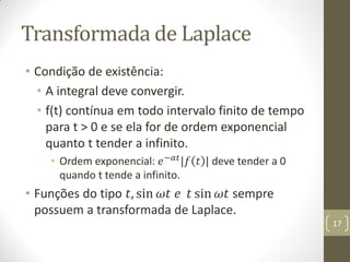 Transformada de Laplace
• Condição de existência:
• A integral deve convergir.
• f(t) contínua em todo intervalo finito de tempo
para t > 0 e se ela for de ordem exponencial
quanto t tender a infinito.
• Ordem exponencial: 𝑒−𝛼𝑡
|𝑓 𝑡 | deve tender a 0
quando t tende a infinito.
• Funções do tipo 𝑡, sin 𝜔𝑡 𝑒 𝑡 sin 𝜔𝑡 sempre
possuem a transformada de Laplace.
17
 
