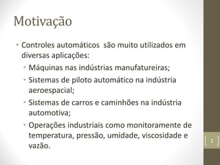 Motivação
• Controles automáticos são muito utilizados em
diversas aplicações:
• Máquinas nas indústrias manufatureiras;
• Sistemas de piloto automático na indústria
aeroespacial;
• Sistemas de carros e caminhões na indústria
automotiva;
• Operações industriais como monitoramente de
temperatura, pressão, umidade, viscosidade e
vazão.
2
 