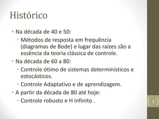 Histórico
• Na década de 40 e 50:
• Métodos de resposta em frequência
(diagramas de Bode) e lugar das raízes são a
essência da teoria clássica de controle.
• Na década de 60 a 80:
• Controle ótimo de sistemas determinísticos e
estocásticos.
• Controle Adaptativo e de aprendizagem.
• A partir da década de 80 até hoje:
• Controle robusto e H infinito . 3
 
