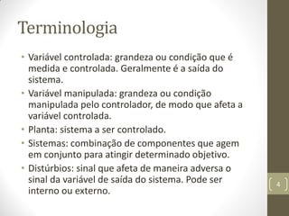 Terminologia
• Variável controlada: grandeza ou condição que é
medida e controlada. Geralmente é a saída do
sistema.
• Variável manipulada: grandeza ou condição
manipulada pelo controlador, de modo que afeta a
variável controlada.
• Planta: sistema a ser controlado.
• Sistemas: combinação de componentes que agem
em conjunto para atingir determinado objetivo.
• Distúrbios: sinal que afeta de maneira adversa o
sinal da variável de saída do sistema. Pode ser
interno ou externo.
4
 