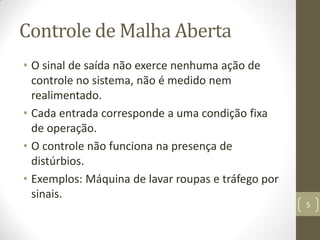 Controle de Malha Aberta
• O sinal de saída não exerce nenhuma ação de
controle no sistema, não é medido nem
realimentado.
• Cada entrada corresponde a uma condição fixa
de operação.
• O controle não funciona na presença de
distúrbios.
• Exemplos: Máquina de lavar roupas e tráfego por
sinais.
5
 
