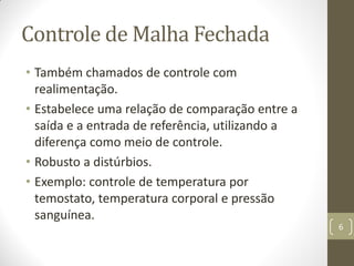 Controle de Malha Fechada
• Também chamados de controle com
realimentação.
• Estabelece uma relação de comparação entre a
saída e a entrada de referência, utilizando a
diferença como meio de controle.
• Robusto a distúrbios.
• Exemplo: controle de temperatura por
temostato, temperatura corporal e pressão
sanguínea.
6
 