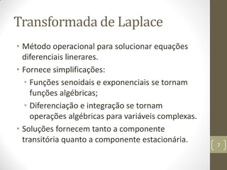 Transformada de Laplace
• Método operacional para solucionar equações
diferenciais linerares.
• Fornece simplificações:
• Funções senoidais e exponenciais se tornam
funções algébricas;
• Diferenciação e integração se tornam
operações algébricas para variáveis complexas.
• Soluções fornecem tanto a componente
transitória quanto a componente estacionária.
7
 