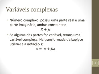 Variáveis complexas
• Número complexo: possui uma parte real e uma
parte imaginária, ambas constantes:
𝑅 + 𝑗𝐼
• Se alguma das partes for variável, temos uma
variável complexa. Na transformada de Laplace
utiliza-se a notação s:
𝑠 = 𝜎 + 𝑗𝜔
8
 