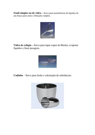 Funil simples ou de vidro – Serve para transferência de líquidos de
um frasco para outro e filtrações simples.
Vidro de relógio – Serve para tapar copos de Bécker, evaporar
líquidos e fazer pesagens.
Cadinho – Serve para fusão e calcinação de substâncias.
 