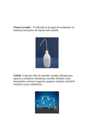 Frasco Lavador – É utilizado na lavagem de recipientes ou
materiais com jactos do liquido nele contido.
Gobelé - Copo de vidro de tamanho variado utilizado para
aquecer e cristalizar substâncias, recolher filtrados, fazer
decantações, misturar reagentes, preparar soluções, transferir
soluções e pesar substâncias.
 