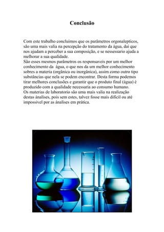 Conclusão
Com este trabalho concluimos que os parâmetros orgonalepticos,
são uma mais valia na percepção do tratamento da água, dai que
nos ajudam a perceber a sua composição, e se nessessario ajuda a
melhorar a sua qualidade.
São esses mesmos parâmetros os responsaveis por um melhor
conhecimento da água, o que nos da um melhor conhecimento
sobres a materia (orgânica ou inorgânica), assim como outro tipo
substâncias que nela se podem encontrar. Desta forma podemos
tirar melhores conclusões e garantir que o produto final (água) é
produzido com a qualidade necessaria ao consumo humano.
Os materias de laboratorio são uma mais valia na realização
destas ánalises, pois sem estes, talvez fosse mais dificil ou até
impossivel por as ánalises em prática.
 