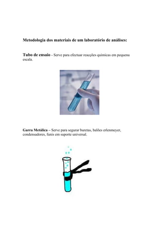Metodologia dos materiais de um laboratório de análises:
Tubo de ensaio - Serve para efectuar reacções químicas em pequena
escala.
Garra Metálica – Serve para segurar buretas, balões erlenmeyer,
condensadores, funis em suporte universal.
 