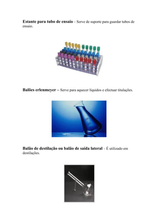 Estante para tubo de ensaio – Serve de suporte para guardar tubos de
ensaio.
Balões erlenmeyer – Serve para aquecer líquidos e efectuar titulações.
Balão de destilação ou balão de saída lateral – É utilizado em
destilações.
 
