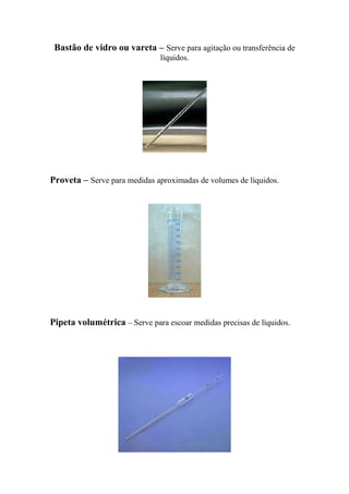 Bastão de vidro ou vareta – Serve para agitação ou transferência de
líquidos.
Proveta – Serve para medidas aproximadas de volumes de líquidos.
Pipeta volumétrica – Serve para escoar medidas precisas de líquidos.
 