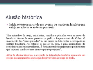 Alusão histórica
• Inicia o texto a partir de um evento ou marco na história que
esteja relacionado ao tema proposto.
“Em setembro de 1992, estudantes, vestidos e pintados com as cores da
bandeira, foram às ruas protestar e pedir o impeachment de Collor. O
movimento dos "caras-pintadas" foi um marco na luta contra a corrupção na
política brasileira. No entanto, o que se vê, hoje, é uma acomodação da
sociedade diante dos problemas. É fundamental o engajamento político para
que se possa combater esse entrave para o progresso”.
Além da alusão histórica, o exemplo de introdução também apresenta um
roteiro dos argumentos que serão desenvolvidos ao longo do texto.
 