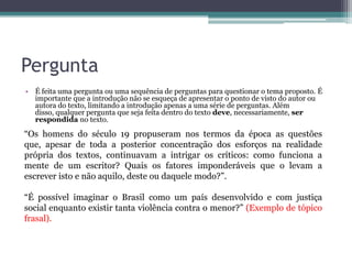 Pergunta
• É feita uma pergunta ou uma sequência de perguntas para questionar o tema proposto. É
importante que a introdução não se esqueça de apresentar o ponto de visto do autor ou
autora do texto, limitando a introdução apenas a uma série de perguntas. Além
disso, qualquer pergunta que seja feita dentro do texto deve, necessariamente, ser
respondida no texto.
“Os homens do século 19 propuseram nos termos da época as questões
que, apesar de toda a posterior concentração dos esforços na realidade
própria dos textos, continuavam a intrigar os críticos: como funciona a
mente de um escritor? Quais os fatores imponderáveis que o levam a
escrever isto e não aquilo, deste ou daquele modo?”.
“É possível imaginar o Brasil como um país desenvolvido e com justiça
social enquanto existir tanta violência contra o menor?” (Exemplo de tópico
frasal).
 