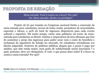 Projeto de lei que tramita no Congresso nacional limita a concessão da
meia-entrada para estudantes, jovens de baixa renda, portadores de necessidades
especiais e idosos, a 40% do total de ingressos disponíveis para cada evento
cultural e esportivo. Há muito tempo, existe uma polêmica em torno da meia-
entrada para estudantes no Brasil. Artistas e empresários da área afirmam que têm
de aumentar o preço dos ingressos para poder arcar com o custo do benefício e
reclamam da ingerência do Estado no mercado. Os estudantes reivindicam seu
direito adquirido. Gestores de políticas públicas alegam que o preço é pago por
adultos, que têm renda maior, num gesto de solidariedade social necessária ? a
qual, portanto, deve ser obrigatória. E você, o que pensa disso tudo? É a favor ou
contra a meia-entrada? Por quê?
Meia-entrada: Você é contra ou a favor? Por quê?
Ou: Meia-entrada: direito ou privilégio?
Fonte: Banco de redações, Uol Educação - http://educacao.uol.com.br/
http://educacao.uol.com.br/bancoderedacoes/meia-entrada-voce-e-contra-ou-a-favor-por-que.jhtm
 
