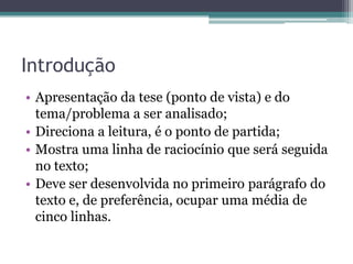 Introdução
• Apresentação da tese (ponto de vista) e do
tema/problema a ser analisado;
• Direciona a leitura, é o ponto de partida;
• Mostra uma linha de raciocínio que será seguida
no texto;
• Deve ser desenvolvida no primeiro parágrafo do
texto e, de preferência, ocupar uma média de
cinco linhas.
 