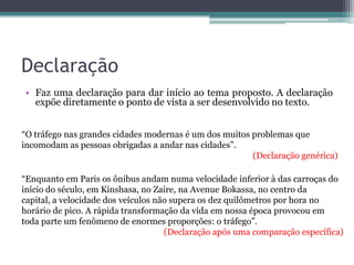 Declaração
• Faz uma declaração para dar início ao tema proposto. A declaração
expõe diretamente o ponto de vista a ser desenvolvido no texto.
“O tráfego nas grandes cidades modernas é um dos muitos problemas que
incomodam as pessoas obrigadas a andar nas cidades”.
(Declaração genérica)
“Enquanto em Paris os ônibus andam numa velocidade inferior à das carroças do
início do século, em Kinshasa, no Zaire, na Avenue Bokassa, no centro da
capital, a velocidade dos veículos não supera os dez quilômetros por hora no
horário de pico. A rápida transformação da vida em nossa época provocou em
toda parte um fenômeno de enormes proporções: o tráfego”.
(Declaração após uma comparação específica)
 
