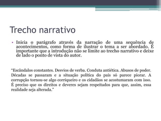 Trecho narrativo
• Inicia o parágrafo através da narração de uma sequência de
acontecimentos, como forma de ilustrar o tema a ser abordado. É
importante que a introdução não se limite ao trecho narrativo e deixe
de lado o ponto de vista do autor.
“Escândalos constantes. Desvios de verba. Conduta antiética. Abusos de poder.
Décadas se passaram e a situação política do país só parece piorar. A
corrupção tornou-se algo corriqueiro e os cidadãos se acostumaram com isso.
É preciso que os direitos e deveres sejam respeitados para que, assim, essa
realidade seja alterada.”
 