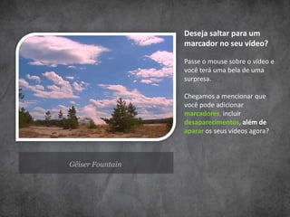 Gêiser Fountain
Deseja saltar para um
marcador no seu vídeo?
Passe o mouse sobre o vídeo e
você terá uma bela de uma
surpresa.
Chegamos a mencionar que
você pode adicionar
marcadores, incluir
desaparecimentos, além de
aparar os seus vídeos agora?
 