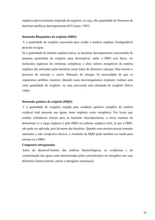 orgânica (provavelmente originada de esgotos), ou seja, alta quantidade de biomassa de
bactérias aeróbicas decompositoras (O´Connor, 1967).

Demanda Bioquímica de oxigênio (DBO)
E a quantidade de oxigênio necessária para oxidar a matéria orgânica biodegradável
presente na água.
Se a quantidade de matéria orgânica baixa, as bactérias decompositoras necessitarão de
pequena quantidade de oxigênio para decompô-la, então a DBO será baixa. As
moléculas orgânicas de estruturas complexas e altos valores energéticos da matéria
orgânica são utilizados pelas bactérias como fonte de alimento e energia. Para ocorrer o
processo de nutrição e, assim, liberação de energia, há necessidade de que os
organismos aeróbios respirem. Quando esses microorganismos respiram, roubam uma
certa quantidade de oxigênio, ou seja, provocam uma demanda de oxigênio (Silva,
1990).

Demanda química de oxigênio (DQO)
é a quantidade de oxigênio exigida para oxidação química completa da matéria
oxidável total presente nas águas, tanto orgânica como inorgânica. Em locais que
contêm substâncias tóxicas para as bactérias decompositoras, a única maneira de
determinar se a carga orgânica é pela DQO ou carbono orgânico total, já que a DBO,
não pode ser aplicada, pois há morte das bactérias. Quando uma amostra possui somente
nutrientes e não compostos tóxicos, o resultado da DQO pode também ser usado para
estimar-se a DBO.
Compostos nitrogenados
Antes do desenvolvimento das análises bacteriológicas, as evidências e da
contaminação das águas eram determinadas pelas concentrações de nitrogênio nas suas
diferentes formas (nitrato, nitrito e nitrogênio amoniacal).

15

 