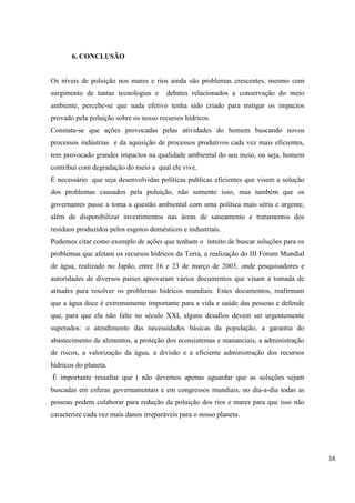 6. CONCLUSÃO

Os níveis de poluição nos mares e rios ainda são problemas crescentes, mesmo com
surgimento de tantas tecnologias e

debates relacionados a conservação do meio

ambiente, percebe-se que nada efetivo tenha sido criado para mitigar os impactos
provado pela poluição sobre os nosso recursos hídricos.
Constata-se que ações provocadas pelas atividades do homem buscando novos
processos indústrias e da aquisição de processos produtivos cada vez mais eficientes,
tem provocado grandes impactos na qualidade ambiental do seu meio, ou seja, homem
contribui com degradação do meio a qual ele vive.
É necessário que seja desenvolvidas políticas publicas eficientes que visem a solução
dos problemas causados pela poluição, não somente isso, mas também que os
governantes passe a toma a questão ambiental com uma política mais séria e urgente,
além de disponibilizar investimentos nas áreas de saneamento e tratamentos dos
resíduos produzidos pelos esgotos domésticos e industriais.
Podemos citar como exemplo de ações que tenham o intuito de buscar soluções para os
problemas que afetam os recursos hídricos da Terra, a realização do III Fórum Mundial
de água, realizado no Japão, entre 16 e 23 de março de 2003, onde pesquisadores e
autoridades de diversos países aprovaram vários documentos que visam a tomada de
atitudes para resolver os problemas hídricos mundiais. Estes documentos, reafirmam
que a água doce é extremamente importante para a vida e saúde das pessoas e defende
que, para que ela não falte no século XXI, alguns desafios devem ser urgentemente
superados: o atendimento das necessidades básicas da população, a garantia do
abastecimento de alimentos, a proteção dos ecossistemas e mananciais, a administração
de riscos, a valorização da água, a divisão e a eficiente administração dos recursos
hídricos do planeta.
É importante ressaltar que ( não devemos apenas aguardar que as soluções sejam
buscadas em esferas governamentais e em congressos mundiais, no dia-a-dia todas as
pessoas podem colaborar para redução da poluição dos rios e mares para que isso não
caracterize cada vez mais danos irreparáveis para o nosso planeta.

16

 