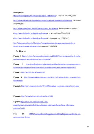 Bibliografia:
http://www.infopedia.pt/$poluicao-das-aguas-subterraneas > Acessado em 27/09/2013
http://www.brasilescola.com/geografia/poluicao-por-derramamento-petroleo.htm > Acessado
em 27/09/2013
http://www.todabiologia.com/ecologia/poluicao_da_agua.htm > Acessado em 27/09/2013

(http://www.infopedia.pt/$poluicao-dos-rios). > Acessado em 27/09/2013
(http://www.infopedia.pt/$poluicao-dos-rios). > Acessado em 27/09/2013
http://educacao.uol.com.br/disciplinas/biologia/poluicao-das-aguas-esgoto-petroleo-emetais-pesados-ameacam-aguas.htm > Acessado 27/09/2013

7. Figuras:
Figura 1: Figura 1: http://www.ecodebate.com.br/2009/04/02/tj-isenta-prefeito-de-multapor-lancar-esgoto-sem-tratamento-no-rio-sorocaba/

Figura

http://envolverde.com.br/ambiente/residuos/pesquisa-mostra-que-maiores-

2:

fontes-de-poluicao-em-rios-paulistas-sao-os-residuos-industriais-e-o-esgoto-domestico/

Figura 3: http://voccie.com.br/noticia/190
Figura

4:

http://iaritalittlewings.blogspot.com.br/2011/07/poluicao-dos-rios-e-lagos-das-

cidades.html

Figura 5: http://cn-1.blogspot.com.br/2012/03/instalada-comissao-especial-sobre.html

Figura 6: http://www.lacis.pro.br/noticias/?p=107679
Figura7:http://www.oas.com/oas-com-2/oasengenharia/realizacoes/industrias/metalurgia-siderurgia/tkcsa-planta-siderurgicapacotes-7-e-9/#
Foto

10:

HTTP://sosriosdobrasil.blogspot.com.br/2012/01/passivo-ambiental-em-

derramamento-de.html

17

 